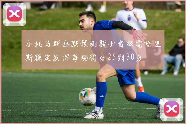 小托马斯幽默预测骑士晋级需哈里斯稳定发挥每场得分25到30分
