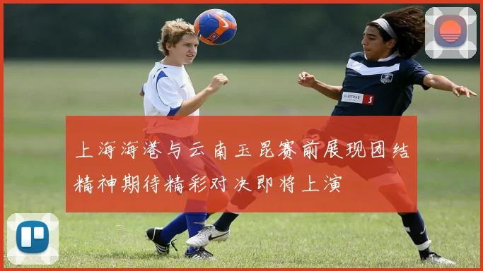 上海海港与云南玉昆赛前展现团结精神期待精彩对决即将上演