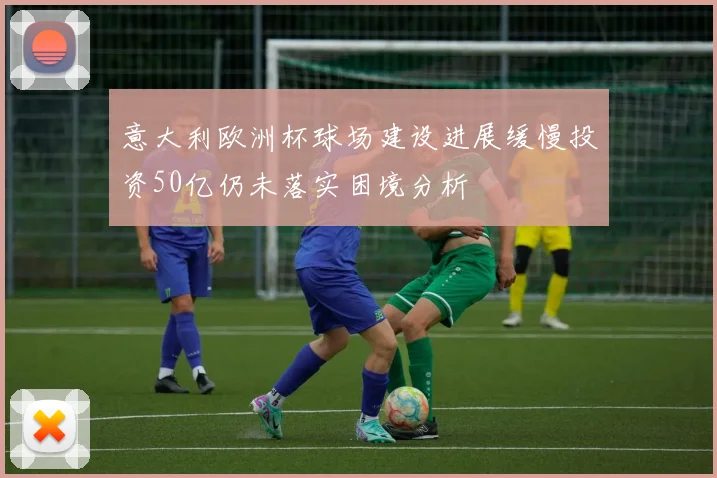 意大利欧洲杯球场建设进展缓慢投资50亿仍未落实困境分析