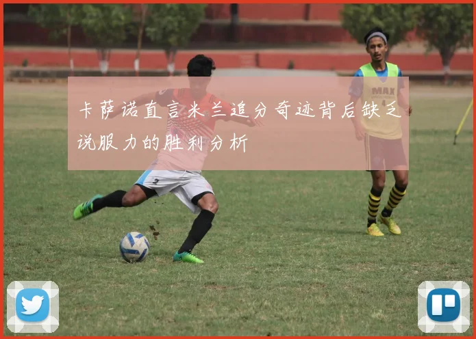 卡萨诺直言米兰追分奇迹背后缺乏说服力的胜利分析