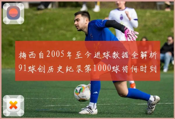 梅西自2005年至今进球数据全解析91球创历史纪录第1000球将何时到来