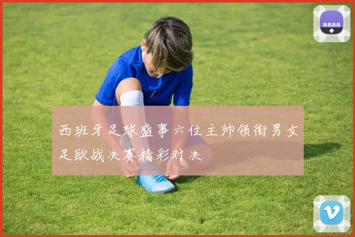 西班牙足球盛事六位主帅领衔男女足欧战决赛精彩对决