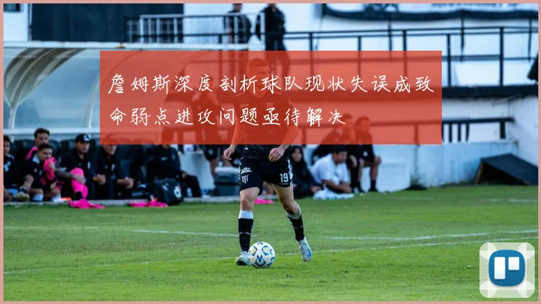 詹姆斯深度剖析球队现状失误成致命弱点进攻问题亟待解决