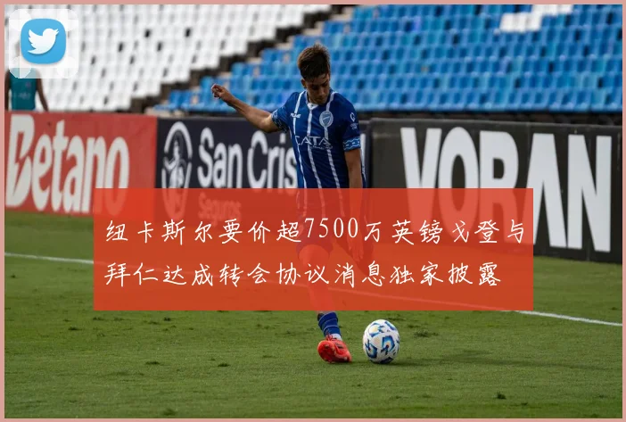 纽卡斯尔要价超7500万英镑戈登与拜仁达成转会协议消息独家披露