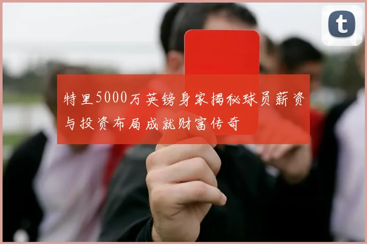 特里5000万英镑身家揭秘球员薪资与投资布局成就财富传奇