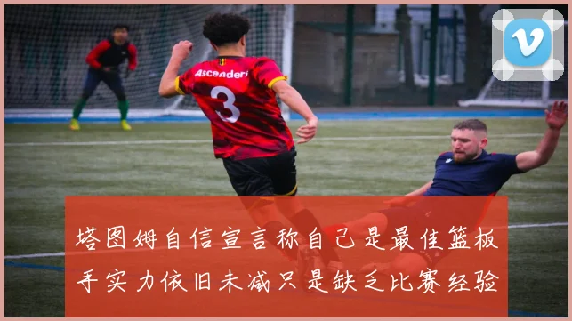 塔图姆自信宣言称自己是最佳篮板手实力依旧未减只是缺乏比赛经验