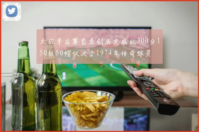 文班季后赛首秀创历史成就300分150板50帽仅次于1974年传奇球员