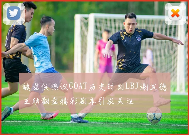 键盘侠热议GOAT历史时刻LBJ谢泼德互助翻盘精彩剧本引发关注