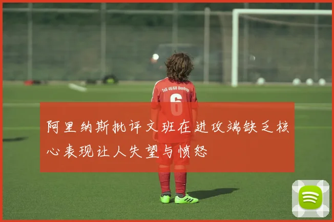 阿里纳斯批评文班在进攻端缺乏核心表现让人失望与愤怒
