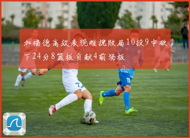 加福德高效表现难挽败局10投9中砍下24分8篮板贡献4前场板