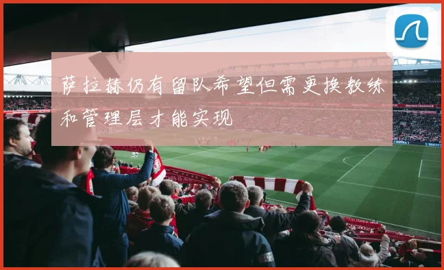 萨拉赫仍有留队希望但需更换教练和管理层才能实现