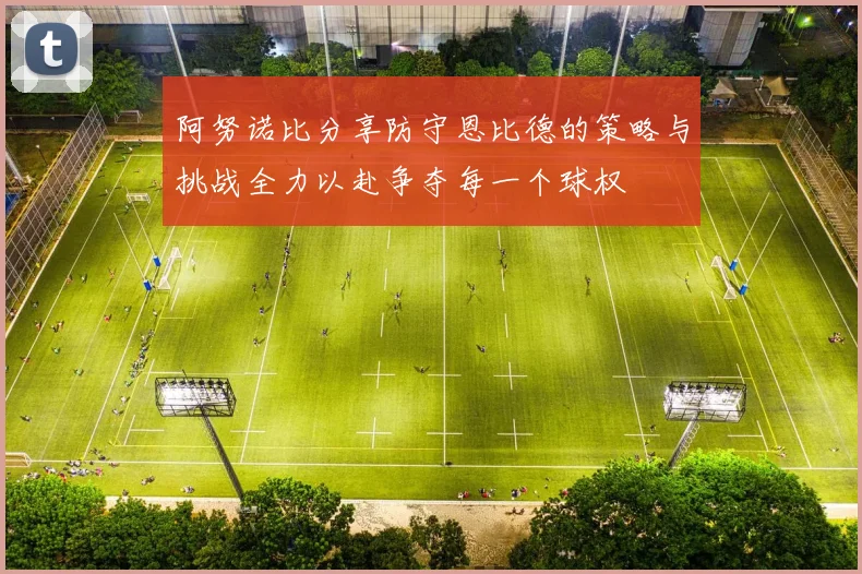阿努诺比分享防守恩比德的策略与挑战全力以赴争夺每一个球权