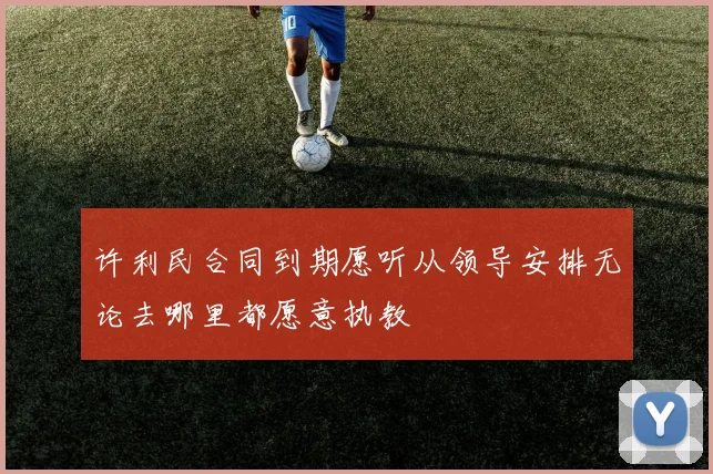 许利民合同到期愿听从领导安排无论去哪里都愿意执教