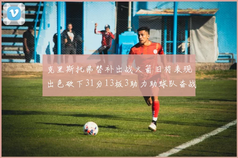 克里斯托弗替补出战火箭旧将表现出色砍下31分13板3助力助球队奋战