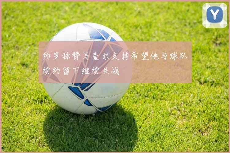 约罗称赞马奎尔支持希望他与球队续约留下继续共战