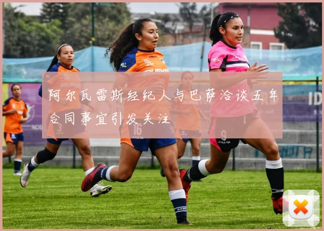 阿尔瓦雷斯经纪人与巴萨洽谈五年合同事宜引发关注