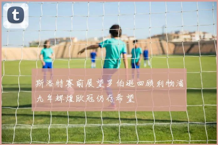 斯洛特赛前展望罗伯逊回顾利物浦九年辉煌欧冠仍存希望