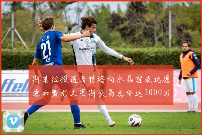 斯基拉报道马特塔向水晶宫表达愿意加盟尤文图斯交易总价达3000万欧元
