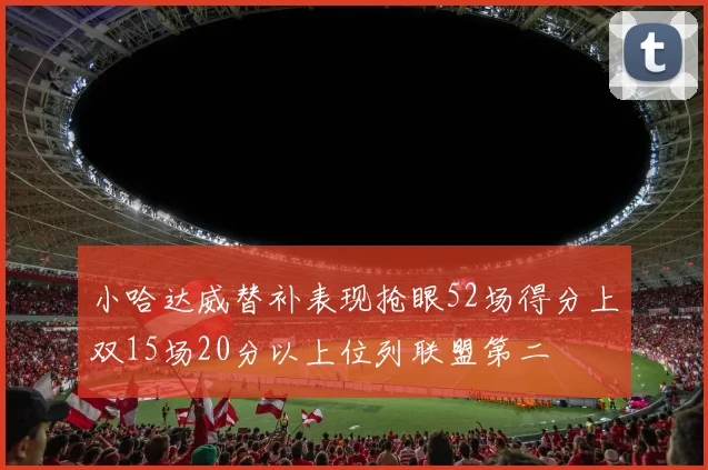 小哈达威替补表现抢眼52场得分上双15场20分以上位列联盟第二