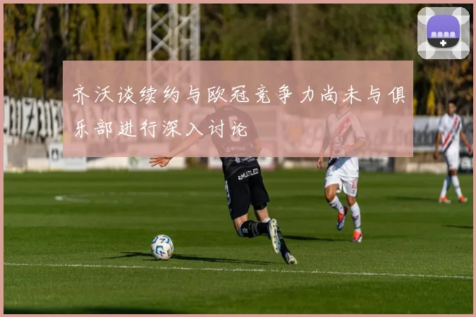 齐沃谈续约与欧冠竞争力尚未与俱乐部进行深入讨论