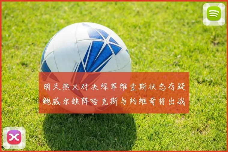 明天热火对决绿军维金斯状态存疑鲍威尔缺阵哈克斯与约维奇将出战