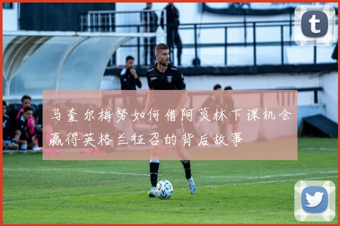 马奎尔梅努如何借阿莫林下课机会赢得英格兰征召的背后故事