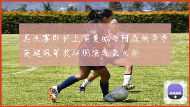 真决赛即将上演曼城与阿森纳争夺英超冠军奖杯现场气氛火热