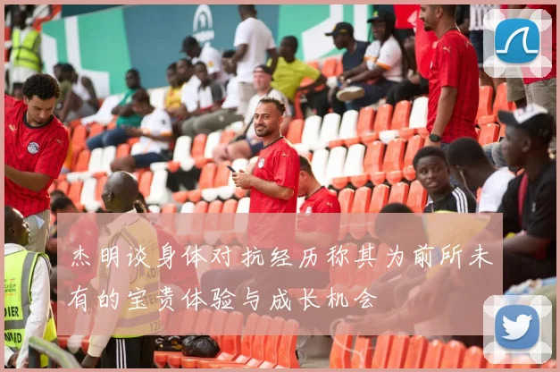 杰明谈身体对抗经历称其为前所未有的宝贵体验与成长机会