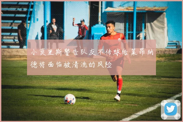 小莫里斯警告队友不传球给莱昂纳德将面临被清洗的风险