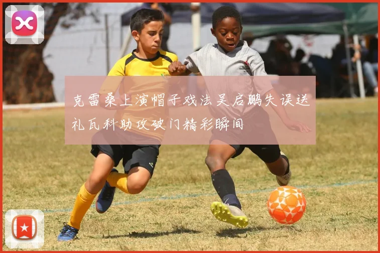 克雷桑上演帽子戏法吴启鹏失误送礼瓦科助攻破门精彩瞬间