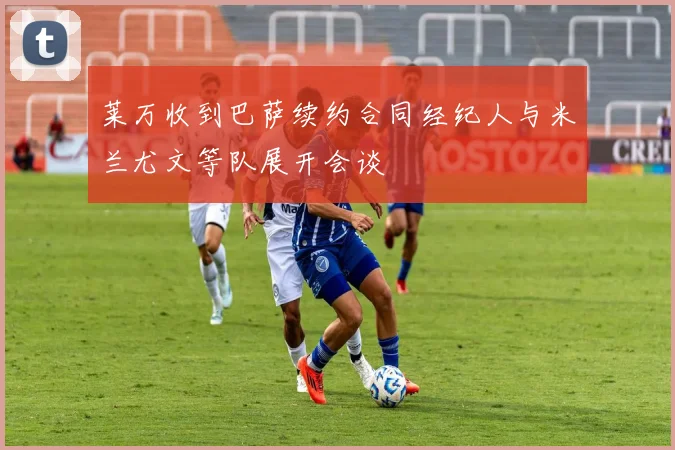 莱万收到巴萨续约合同经纪人与米兰尤文等队展开会谈