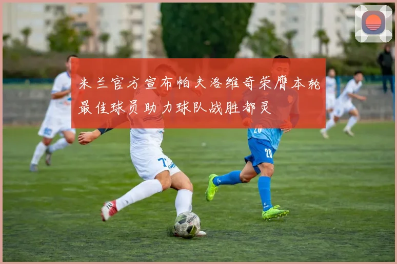 米兰官方宣布帕夫洛维奇荣膺本轮最佳球员助力球队战胜都灵