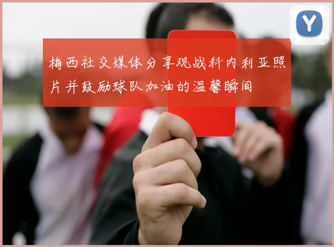 梅西社交媒体分享观战科内利亚照片并鼓励球队加油的温馨瞬间